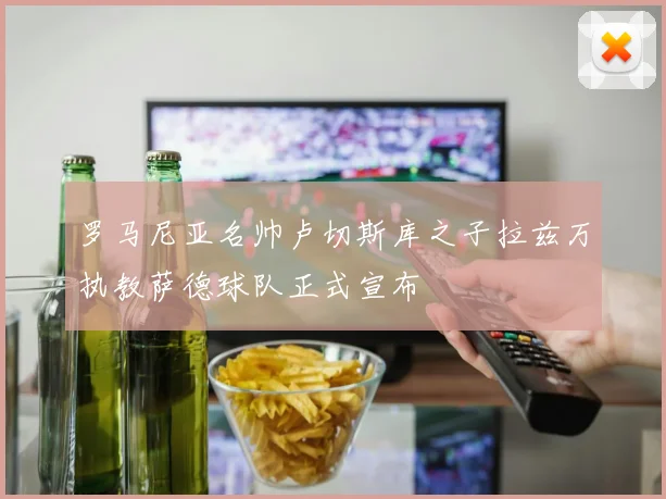 罗马尼亚名帅卢切斯库之子拉兹万执教萨德球队正式宣布