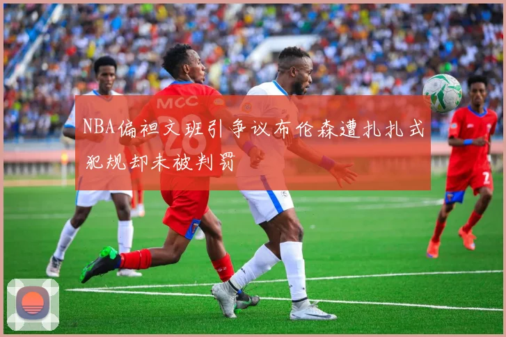 NBA偏袒文班引争议布伦森遭扎扎式犯规却未被判罚