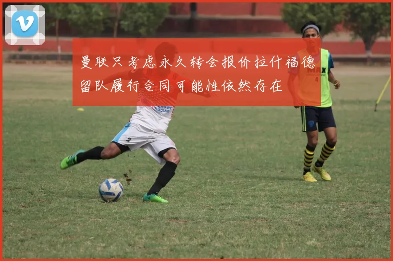 曼联只考虑永久转会报价拉什福德留队履行合同可能性依然存在