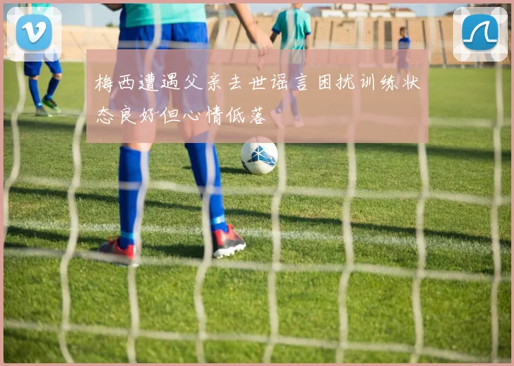 梅西遭遇父亲去世谣言困扰训练状态良好但心情低落