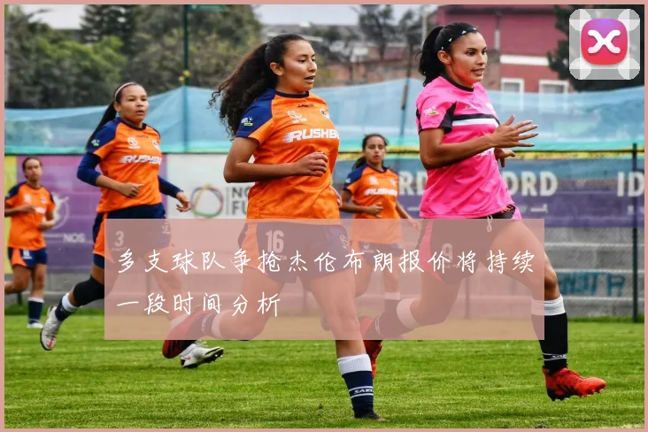 多支球队争抢杰伦布朗报价将持续一段时间分析
