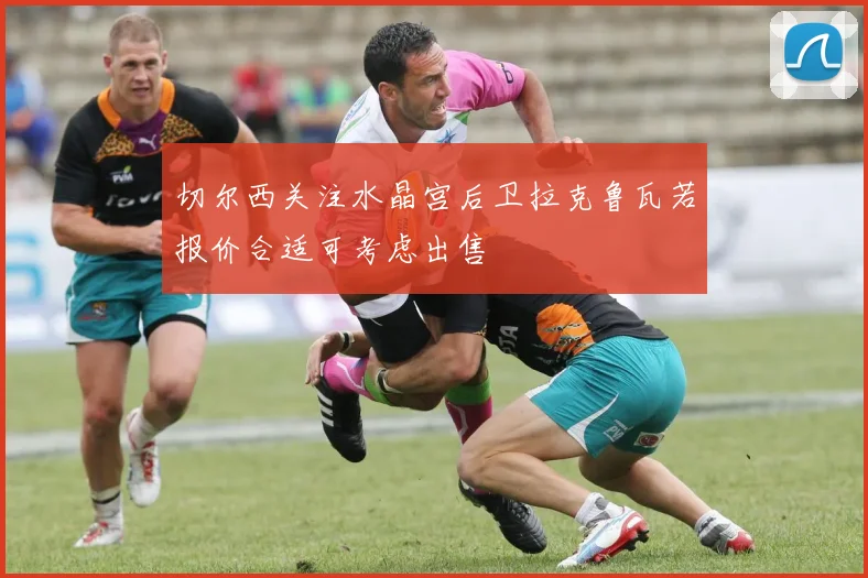 切尔西关注水晶宫后卫拉克鲁瓦若报价合适可考虑出售