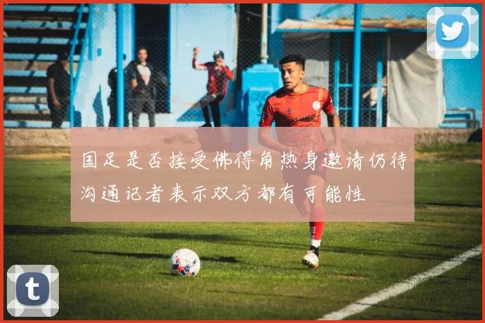 国足是否接受佛得角热身邀请仍待沟通记者表示双方都有可能性