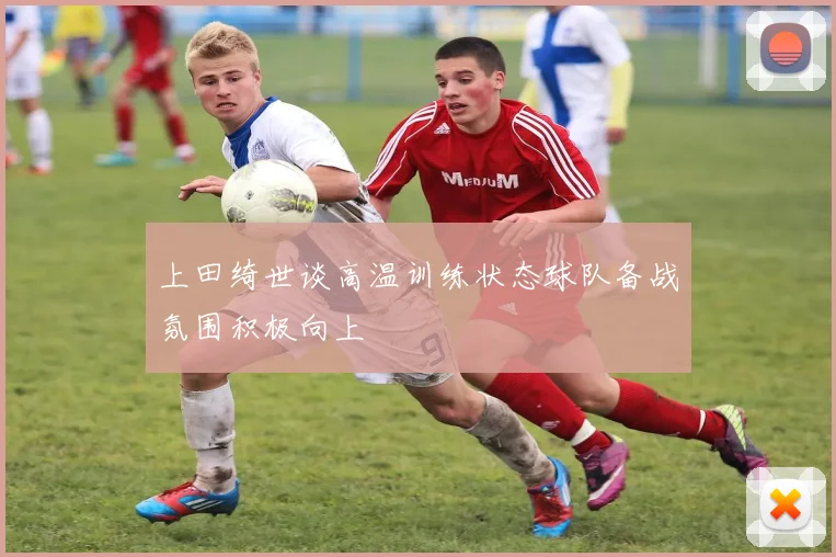 上田绮世谈高温训练状态球队备战氛围积极向上