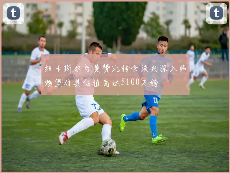 纽卡斯尔与曼赞比转会谈判深入弗赖堡对其估值高达5100万镑