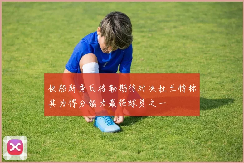快船新秀瓦格勒期待对决杜兰特称其为得分能力最强球员之一