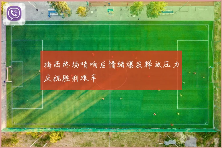 梅西终场哨响后情绪爆发释放压力庆祝胜利艰辛