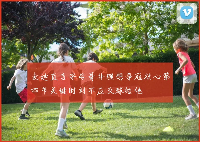 麦迪直言字母哥非理想争冠核心第四节关键时刻不应交球给他