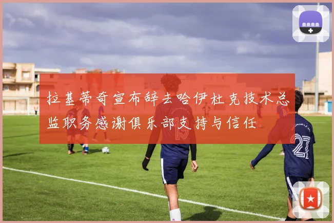 拉基蒂奇宣布辞去哈伊杜克技术总监职务感谢俱乐部支持与信任
